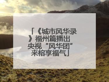 《城市风华录》福州篇播出 央视“风华团”来榕享福气