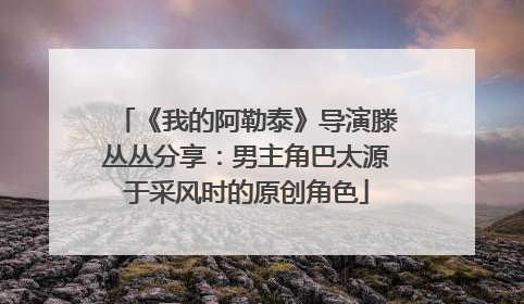 《我的阿勒泰》导演滕丛丛分享：男主角巴太源于采风时的原创角色