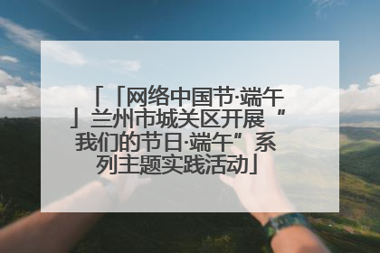 「网络中国节·端午」兰州市城关区开展“我们的节日·端午”系列主题实践活动