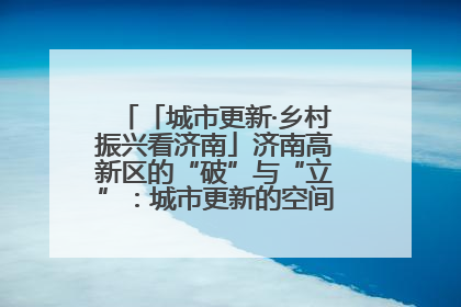 「城市更新·乡村振兴看济南」济南高新区的“破”与“立”：城市更新的空间密码与品质进阶