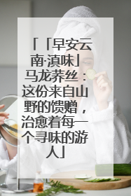 「早安云南·滇味」马龙荞丝：这份来自山野的馈赠，治愈着每一个寻味的游人