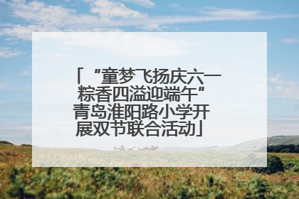 “童梦飞扬庆六一 粽香四溢迎端午” 青岛淮阳路小学开展双节联合活动