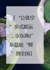 “公铁空”多式联运，京东助广东荔枝“鲜”到全国