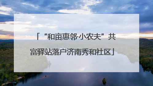 “和亩惠邻·小农夫”共富驿站落户济南秀和社区