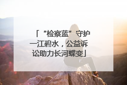 “检察蓝”守护一江碧水，公益诉讼助力长河蝶变