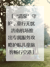 “清泉”守护，童行无忧 济南机场推出专属服务攻略护航儿童旅客畅行空港