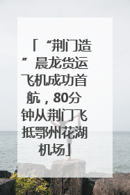 “荆门造”晨龙货运飞机成功首航，80分钟从荆门飞抵鄂州花湖机场