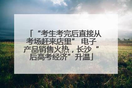 “考生考完后直接从考场赶来店里” 电子产品销售火热，长沙“后高考经济”升温