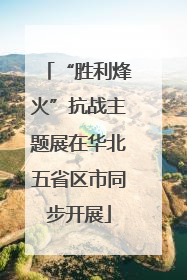 “胜利烽火”抗战主题展在华北五省区市同步开展