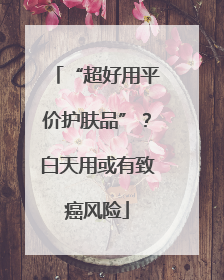 “超好用平价护肤品”？白天用或有致癌风险