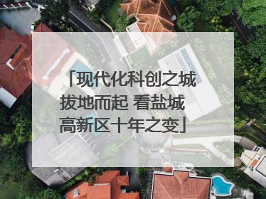 现代化科创之城拔地而起 看盐城高新区十年之变