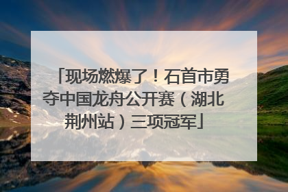 现场燃爆了！石首市勇夺中国龙舟公开赛（湖北荆州站）三项冠军