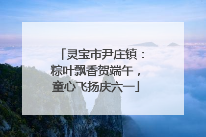 灵宝市尹庄镇：粽叶飘香贺端午，童心飞扬庆六一
