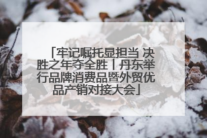 牢记嘱托显担当 决胜之年夺全胜丨丹东举行品牌消费品暨外贸优品产销对接大会
