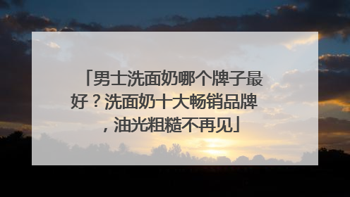 男士洗面奶哪个牌子最好？洗面奶十大畅销品牌，油光粗糙不再见
