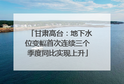 甘肃高台：地下水位变幅首次连续三个季度同比实现上升
