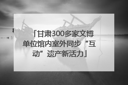 甘肃300多家文博单位馆内室外同步“互动”遗产新活力
