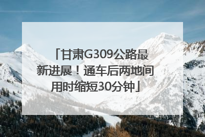 甘肃G309公路最新进展！通车后两地间用时缩短30分钟