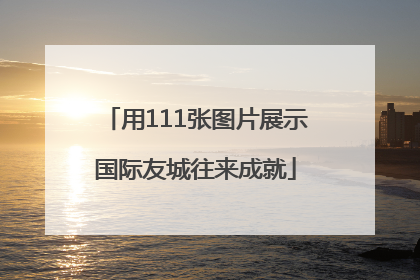 用111张图片展示国际友城往来成就