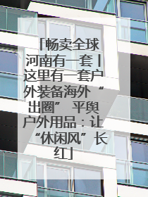 畅卖全球 河南有一套丨这里有一套户外装备海外“出圈” 平舆户外用品：让“休闲风”长红