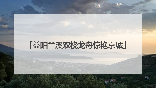 益阳兰溪双桡龙舟惊艳京城