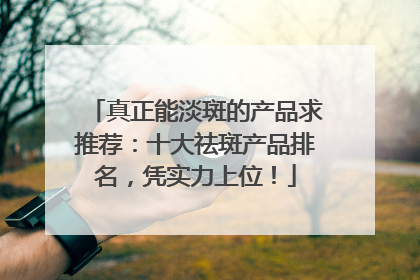 真正能淡斑的产品求推荐：十大祛斑产品排名，凭实力上位！
