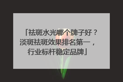 祛斑水光哪个牌子好？淡斑祛斑效果排名第一，行业标杆稳定品牌