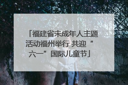 福建省未成年人主题活动福州举行 共迎“六一”国际儿童节