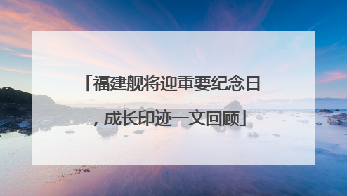 福建舰将迎重要纪念日，成长印迹一文回顾