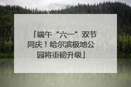 端午“六一”双节同庆！哈尔滨极地公园将重磅升级