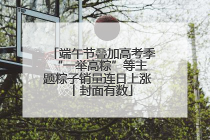 端午节叠加高考季 “一举高粽”等主题粽子销量连日上涨丨封面有数