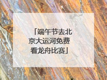 端午节去北京大运河免费看龙舟比赛