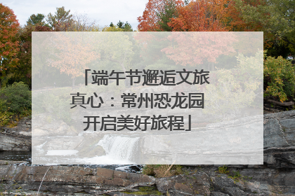 端午节邂逅文旅真心：常州恐龙园开启美好旅程
