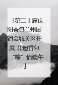 第二十届庆阳香包兰州展销会城关区开展 非遗香包“粽”情端午