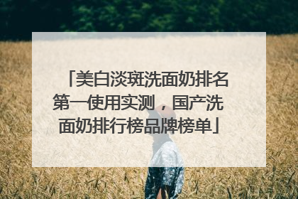美白淡斑洗面奶排名第一使用实测，国产洗面奶排行榜品牌榜单