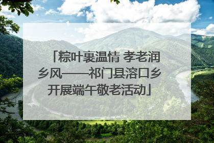 粽叶裹温情 孝老润乡风——祁门县溶口乡开展端午敬老活动