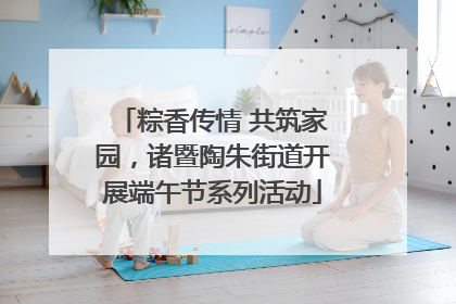 粽香传情 共筑家园，诸暨陶朱街道开展端午节系列活动