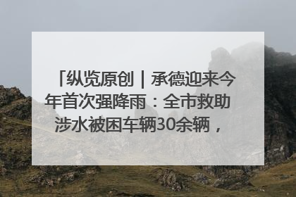 纵览原创｜承德迎来今年首次强降雨：全市救助涉水被困车辆30余辆，8日晚市区已无积水路段，交通恢复畅通