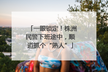 一眼锁定！株洲民警下班途中，顺道抓个“熟人”