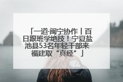 一道·闽宁协作丨百日跟班学绝技！宁夏盐池县53名年轻干部来福建取“真经”
