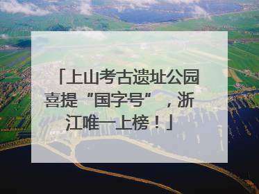 上山考古遗址公园喜提“国字号”，浙江唯一上榜！