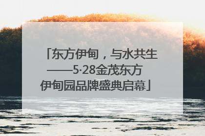东方伊甸，与水共生——5·28金茂东方伊甸园品牌盛典启幕
