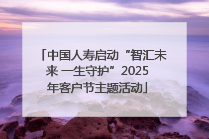中国人寿启动“智汇未来 一生守护”2025年客户节主题活动