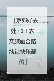 京郊好去处+1！农文旅融合路线让快乐翻倍