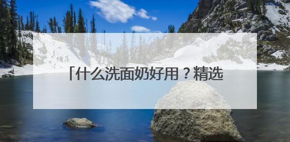什么洗面奶好用？精选十款好评洗面奶品牌，2025高段位推荐！