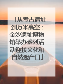 从考古遗址到万米高空：金沙遗址博物馆举办系列活动迎接文化和自然遗产日