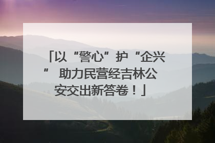 以“警心”护“企兴” 助力民营经吉林公安交出新答卷！