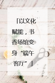 以文化赋能，书香场馆变身“端午客厅”