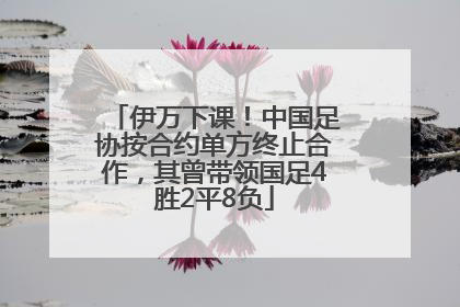 伊万下课！中国足协按合约单方终止合作，其曾带领国足4胜2平8负
