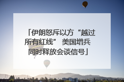 伊朗怒斥以方“越过所有红线” 美国增兵同时释放会谈信号